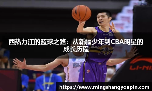 西热力江的篮球之路：从新疆少年到CBA明星的成长历程
