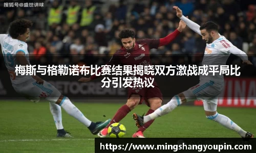 梅斯与格勒诺布比赛结果揭晓双方激战成平局比分引发热议